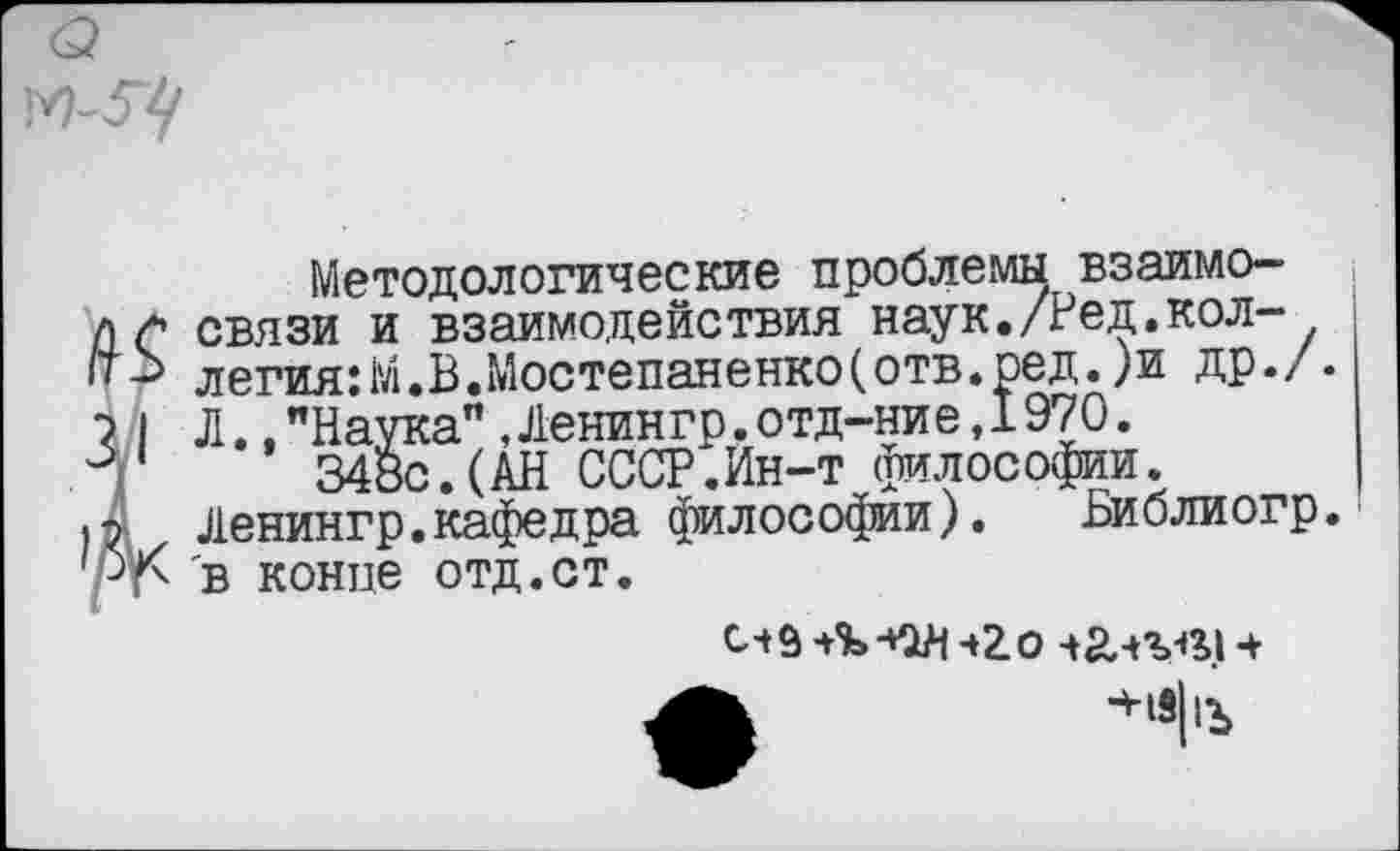 ﻿
Методологические проблемы взаимо-лс связи и взаимодействия наук./Ред.кол-легия:М.В.Мостепаненко(отв.ред.)и др./.
? I Л.."Наука",Ленингр.отд-ние,1970.
Г 348с.(АН СССР.Ин-т философии, р Ленингр.кафедра философии). Библиогр. /-’г- в конце отд.ст.
«2.0 ч